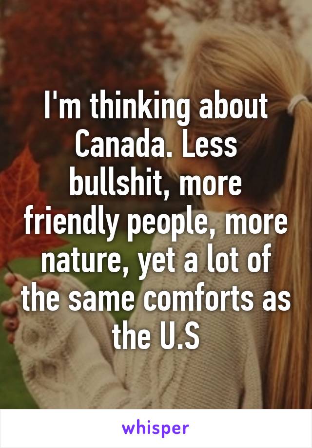 I'm thinking about Canada. Less bullshit, more friendly people, more nature, yet a lot of the same comforts as the U.S