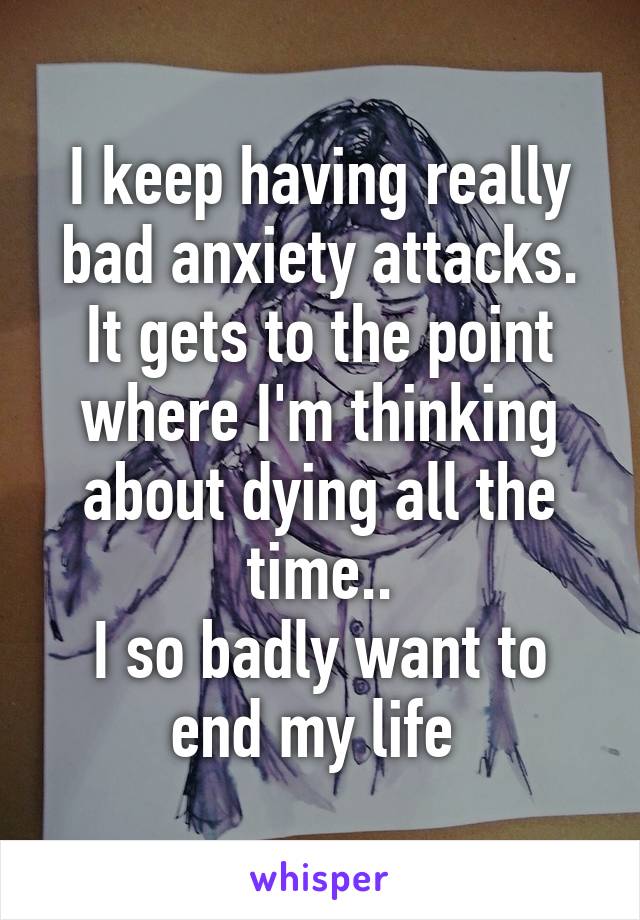 I keep having really bad anxiety attacks. It gets to the point where I'm thinking about dying all the time..
I so badly want to end my life 