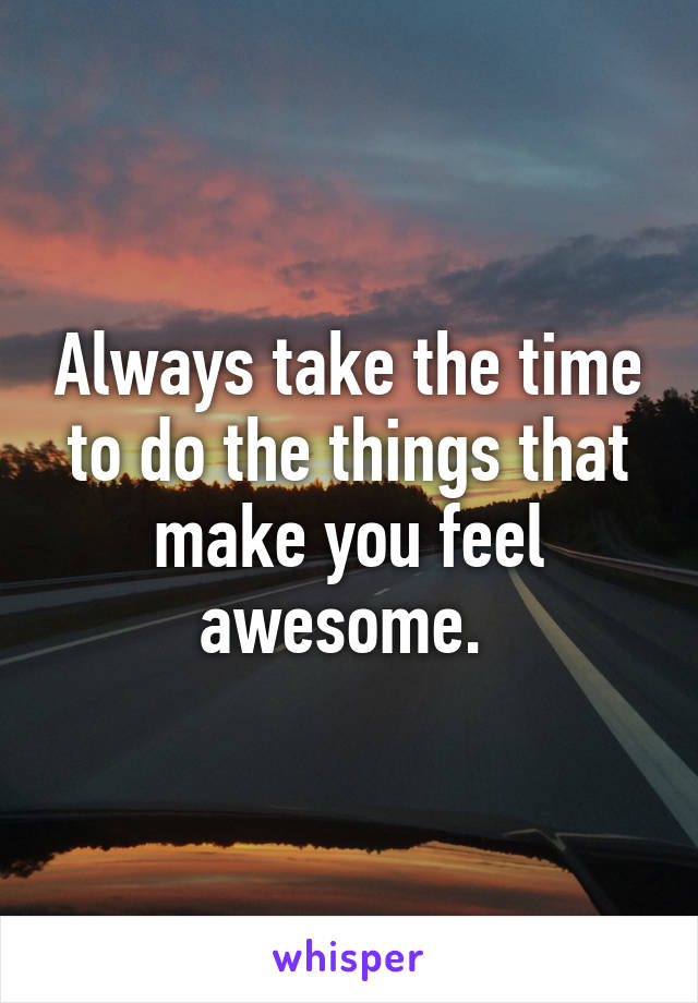 Always take the time to do the things that make you feel awesome. 