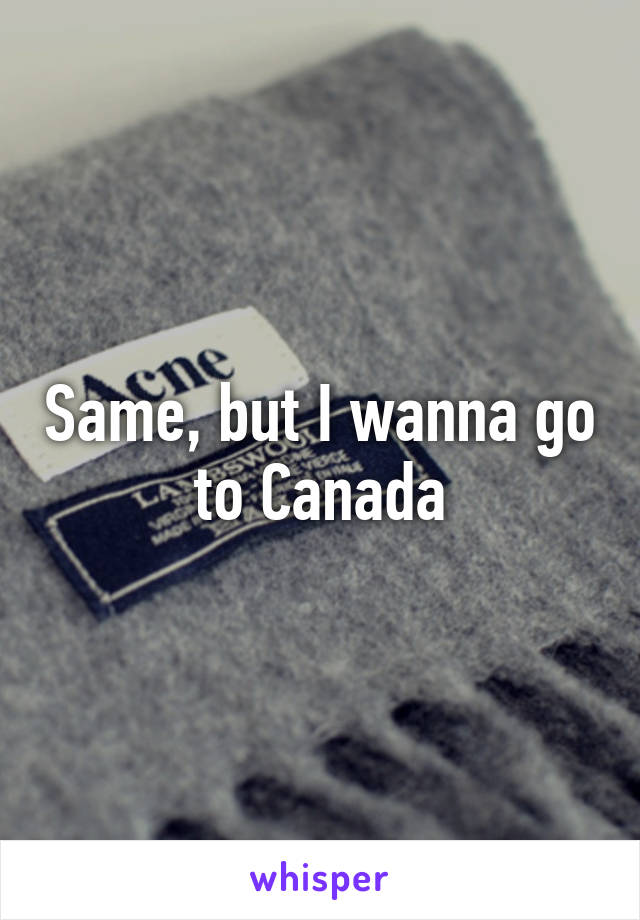 Same, but I wanna go to Canada