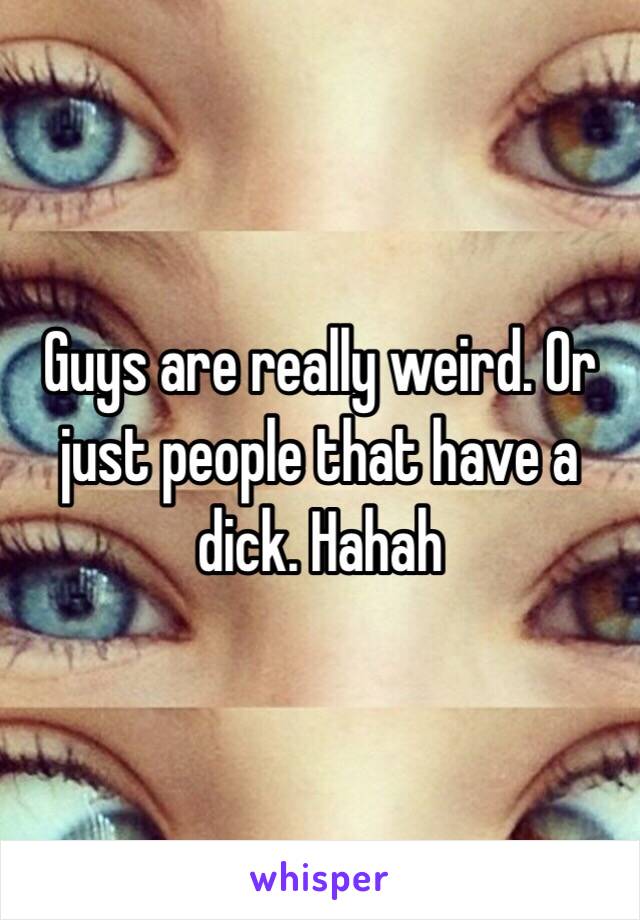 Guys are really weird. Or just people that have a dick. Hahah 