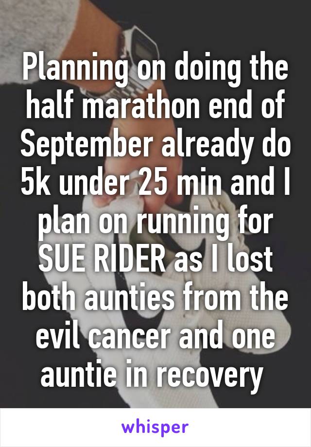 Planning on doing the half marathon end of September already do 5k under 25 min and I plan on running for SUE RIDER as I lost both aunties from the evil cancer and one auntie in recovery 