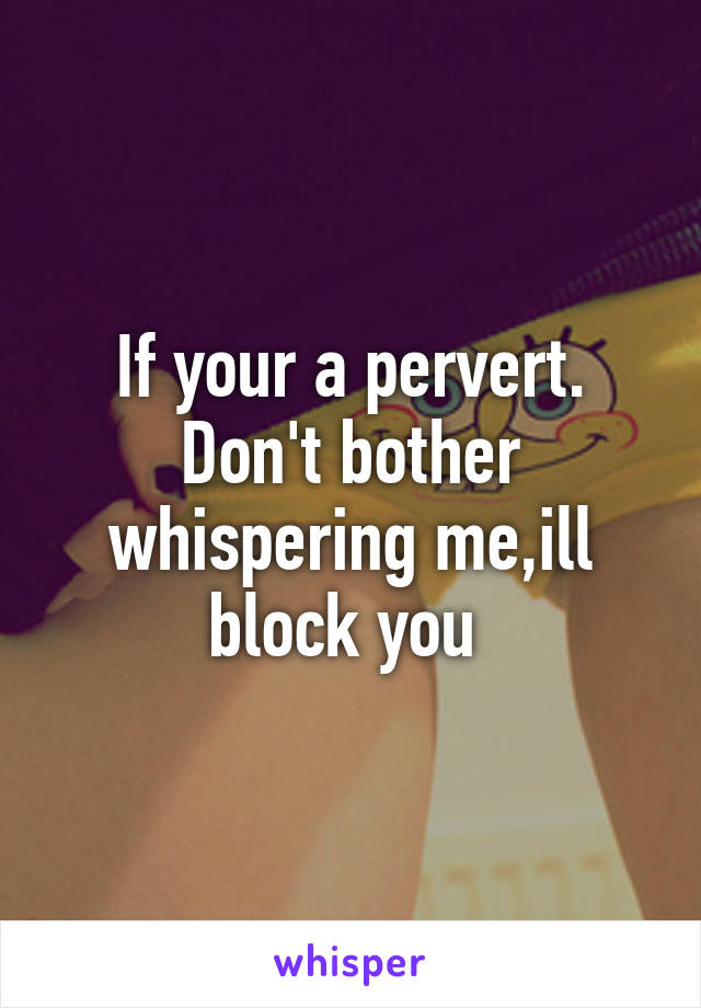 If your a pervert. Don't bother whispering me,ill block you 