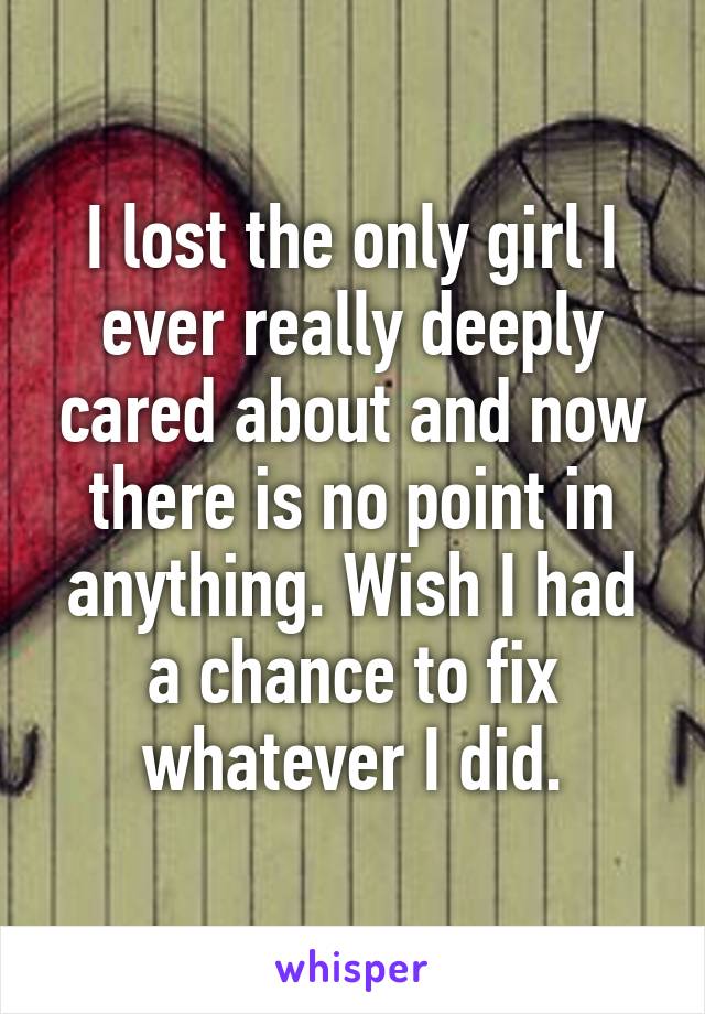 I lost the only girl I ever really deeply cared about and now there is no point in anything. Wish I had a chance to fix whatever I did.