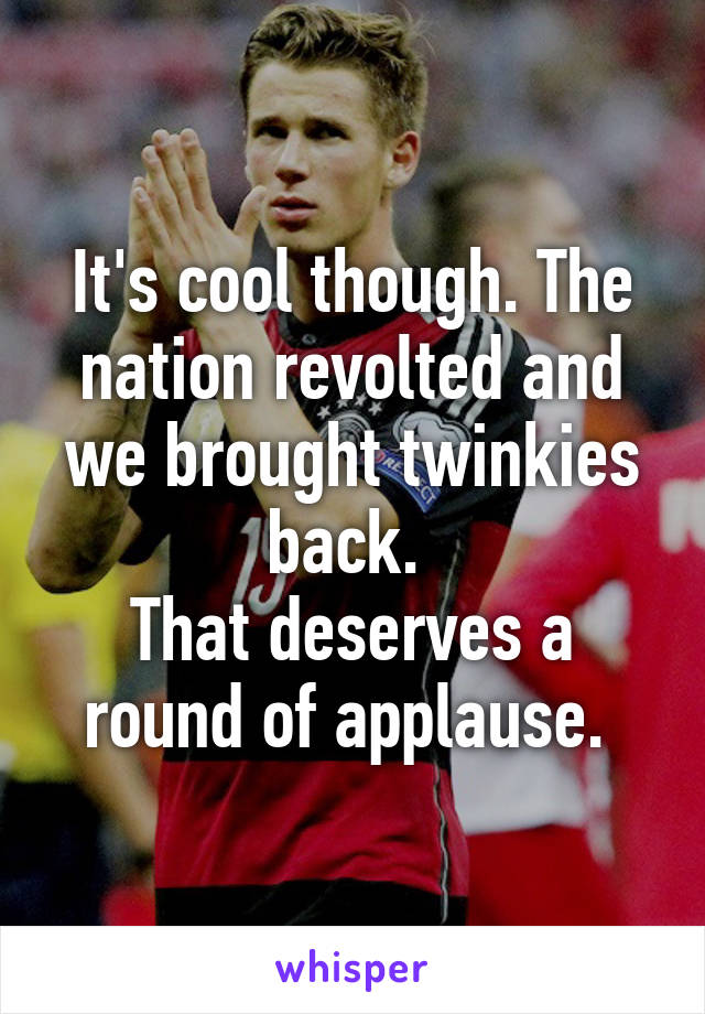 It's cool though. The nation revolted and we brought twinkies back. 
That deserves a round of applause. 