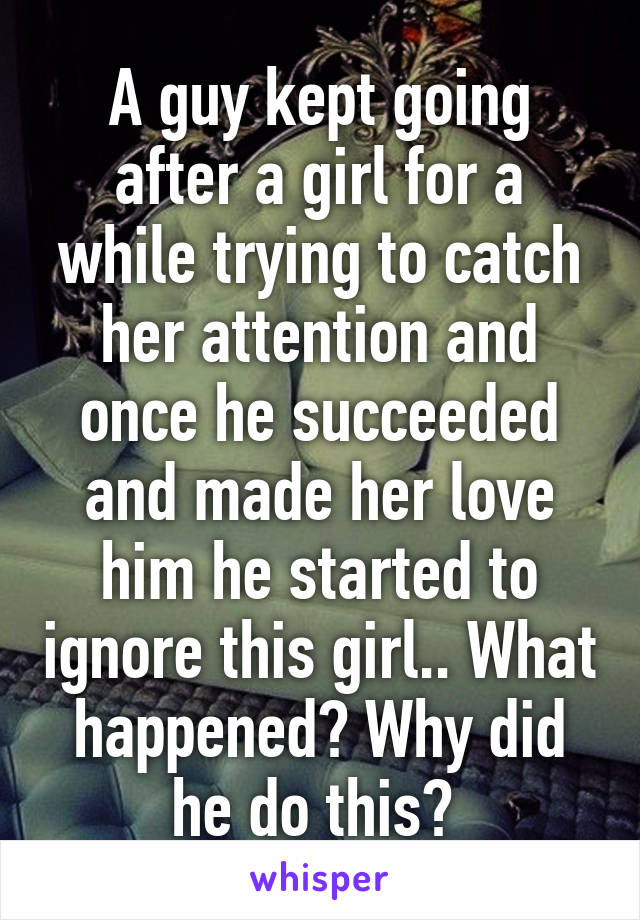 A guy kept going after a girl for a while trying to catch her attention and once he succeeded and made her love him he started to ignore this girl.. What happened? Why did he do this? 