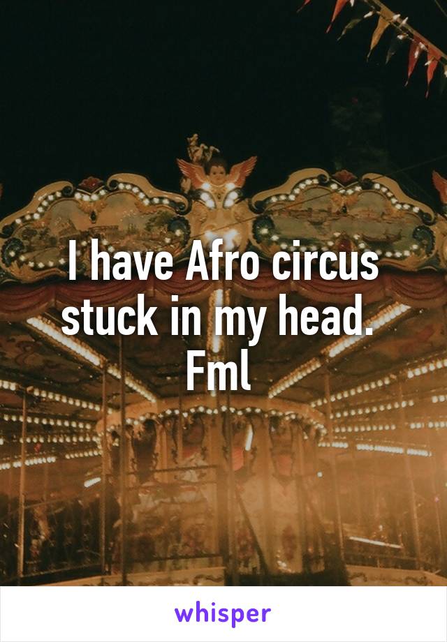 I have Afro circus stuck in my head. 
Fml 