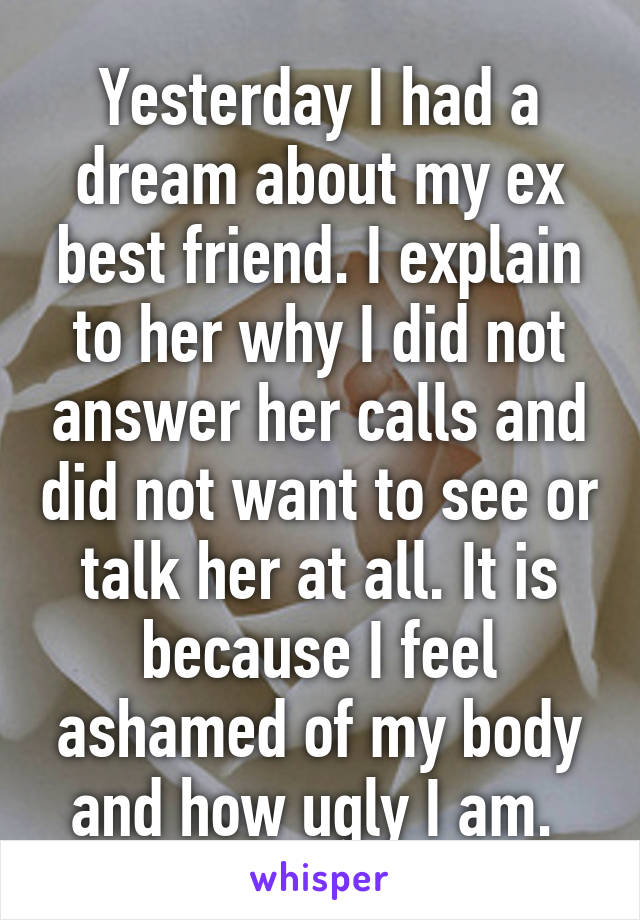 Yesterday I had a dream about my ex best friend. I explain to her why I did not answer her calls and did not want to see or talk her at all. It is because I feel ashamed of my body and how ugly I am. 