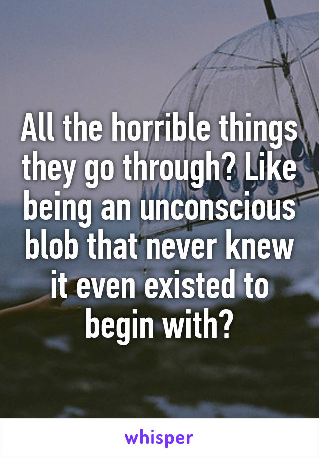 All the horrible things they go through? Like being an unconscious blob that never knew it even existed to begin with?