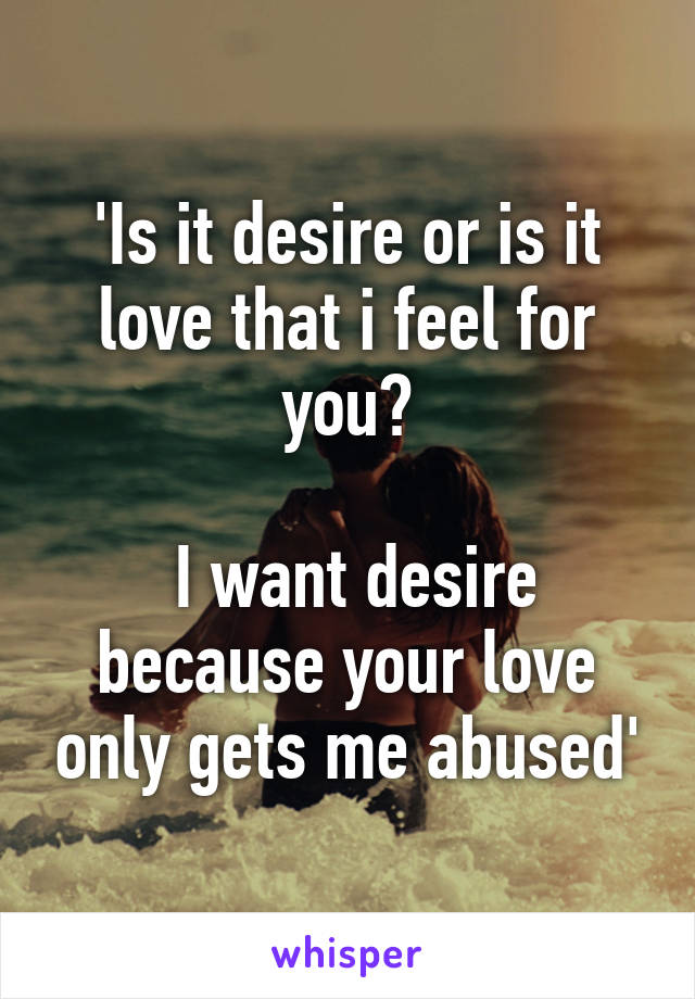 'Is it desire or is it love that i feel for you?

 I want desire because your love only gets me abused'