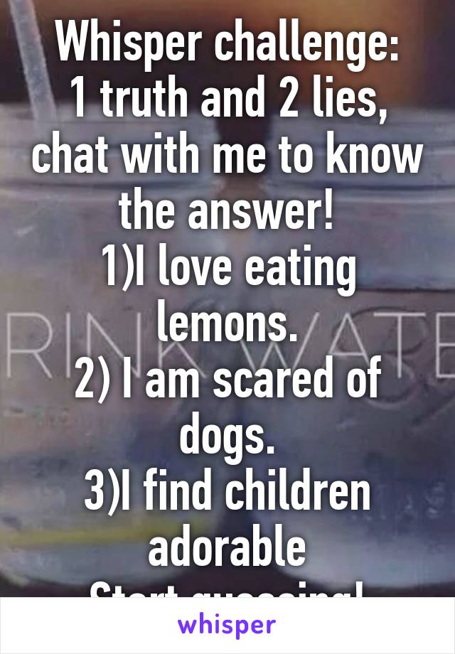 Whisper challenge:
1 truth and 2 lies, chat with me to know the answer!
1)I love eating lemons.
2) I am scared of dogs.
3)I find children adorable
Start guessing!