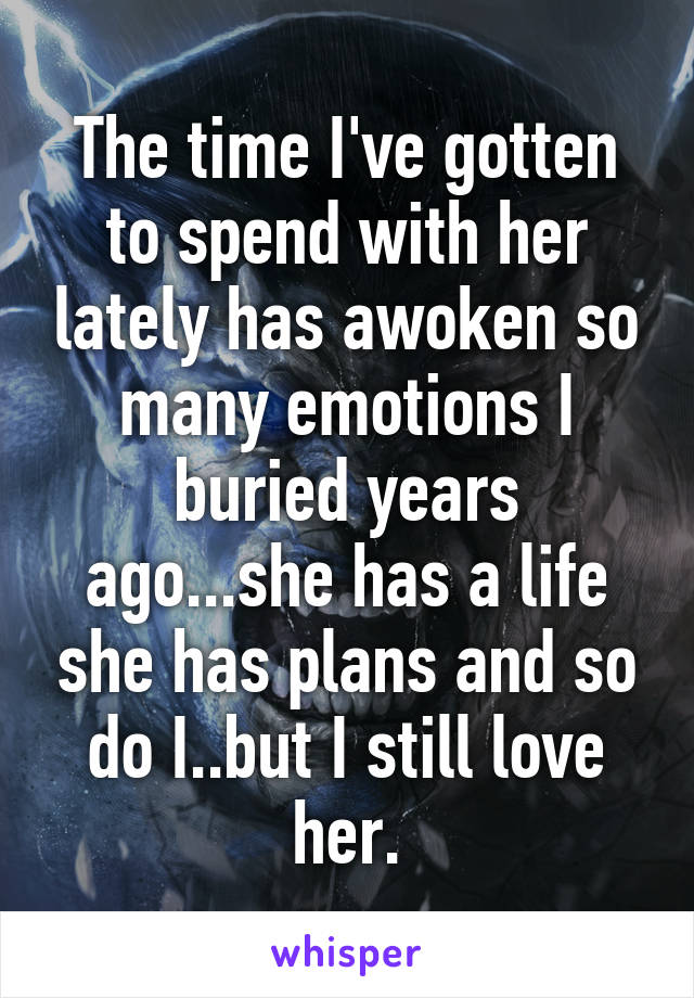 The time I've gotten to spend with her lately has awoken so many emotions I buried years ago...she has a life she has plans and so do I..but I still love her.