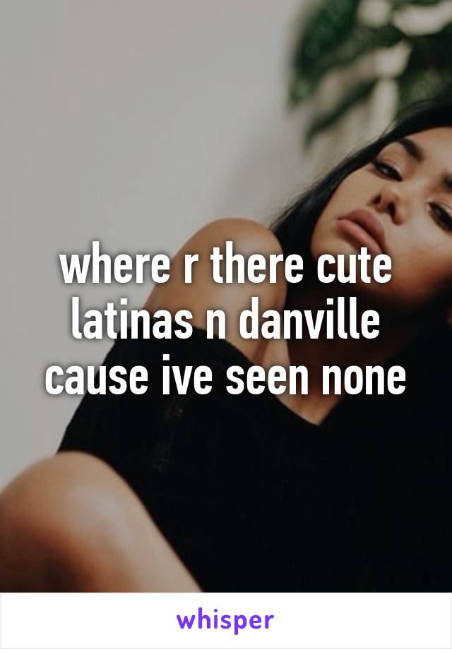 where r there cute latinas n danville cause ive seen none