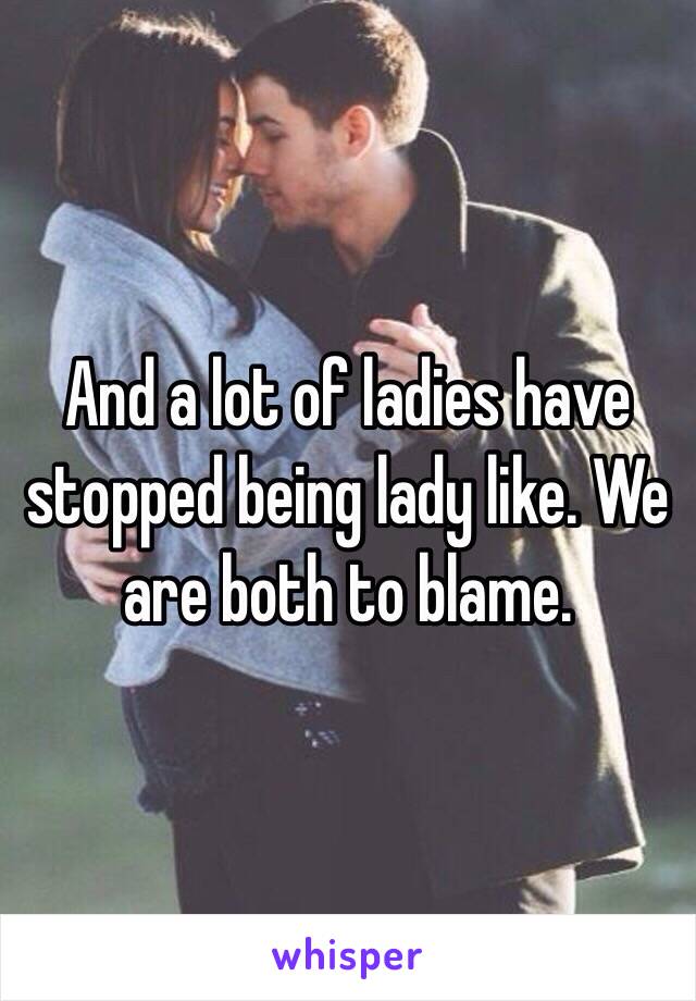 And a lot of ladies have stopped being lady like. We are both to blame. 