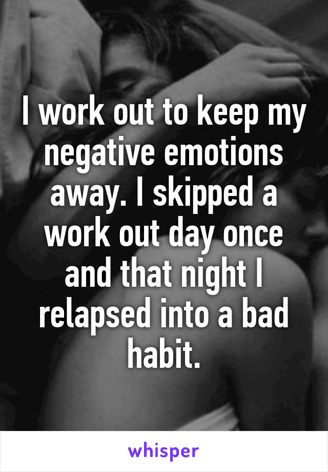 I work out to keep my negative emotions away. I skipped a work out day once and that night I relapsed into a bad habit.