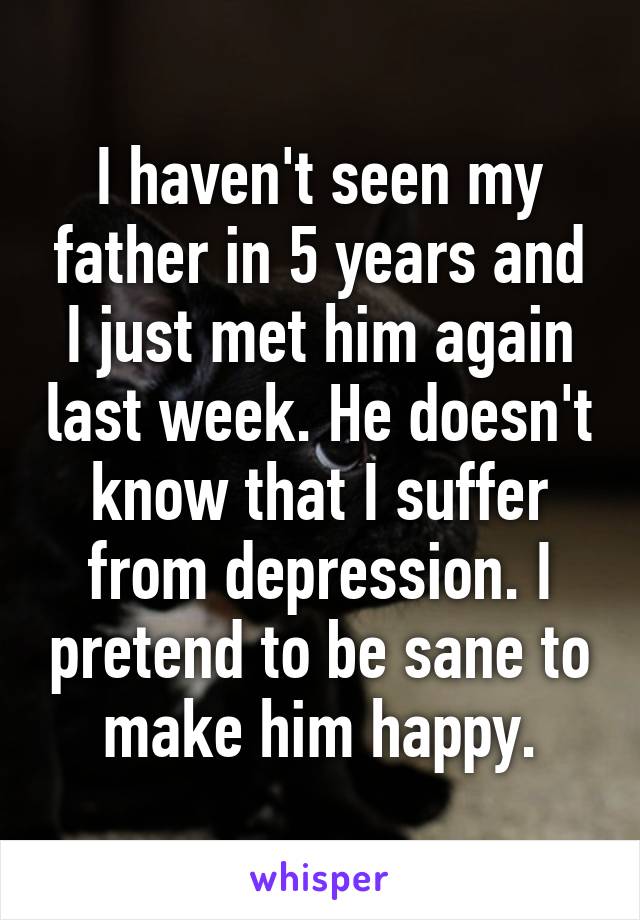 I haven't seen my father in 5 years and I just met him again last week. He doesn't know that I suffer from depression. I pretend to be sane to make him happy.