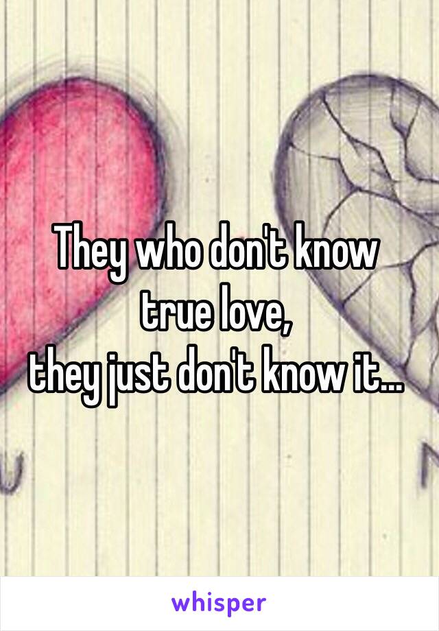 They who don't know 
true love, 
they just don't know it...