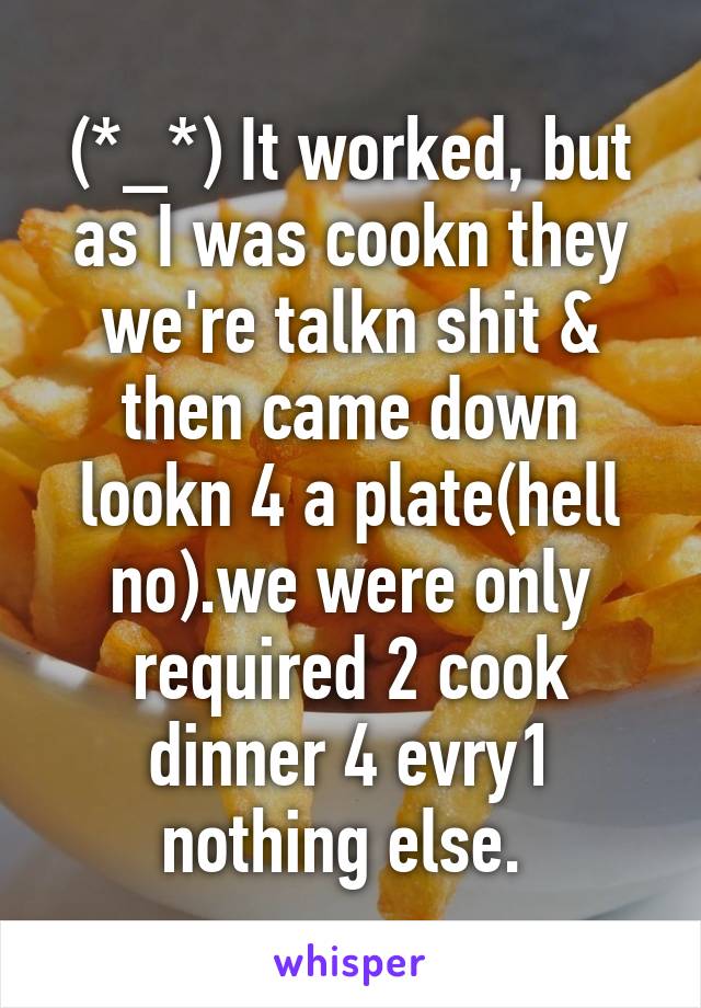 (*_*) It worked, but as I was cookn they we're talkn shit & then came down lookn 4 a plate(hell no).we were only required 2 cook dinner 4 evry1 nothing else. 