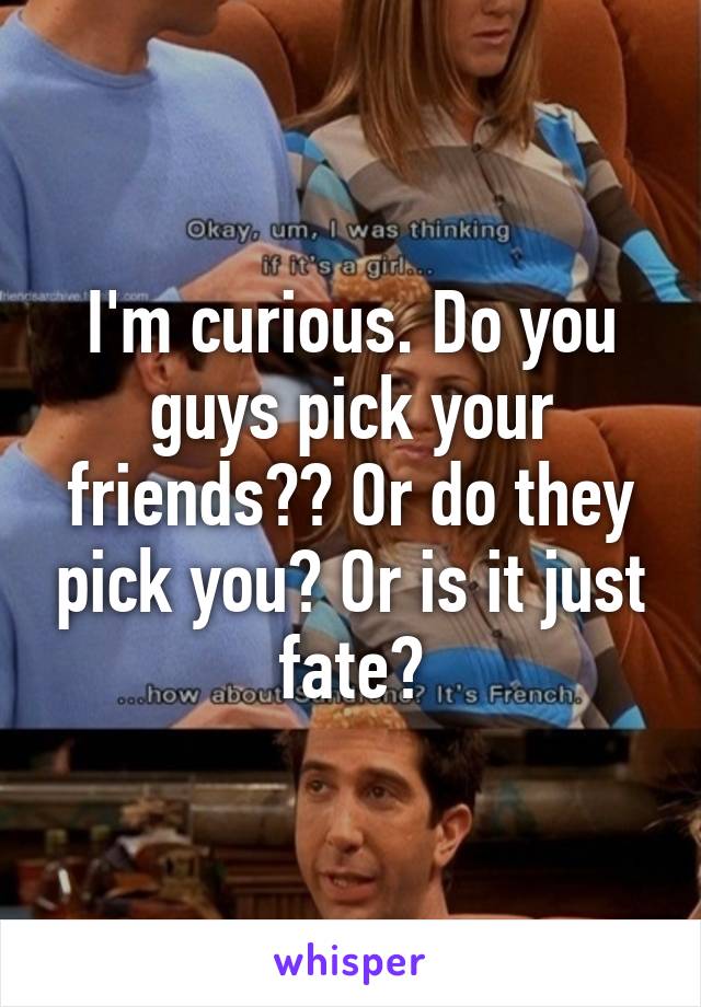 I'm curious. Do you guys pick your friends?? Or do they pick you? Or is it just fate?