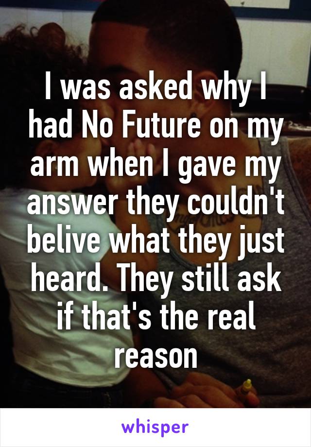 I was asked why I had No Future on my arm when I gave my answer they couldn't belive what they just heard. They still ask if that's the real reason