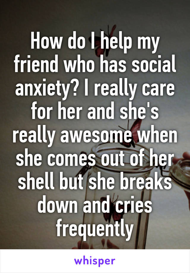 How do I help my friend who has social anxiety? I really care for her and she's really awesome when she comes out of her shell but she breaks down and cries frequently