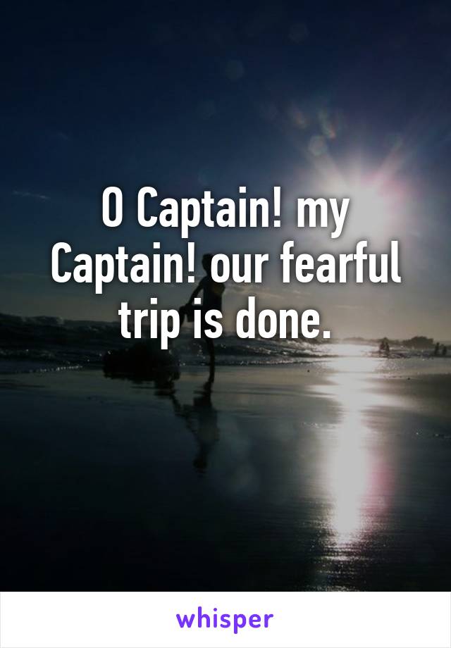 O Captain! my Captain! our fearful trip is done.

