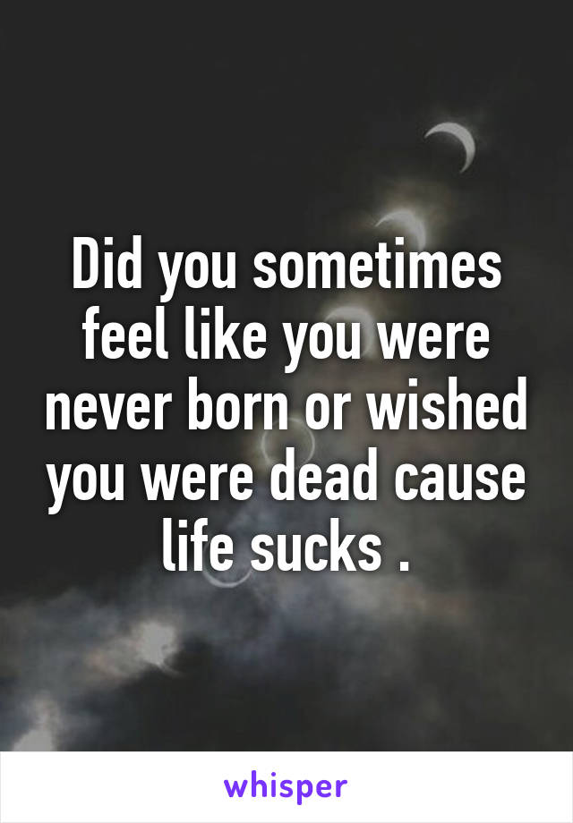 Did you sometimes feel like you were never born or wished you were dead cause life sucks .