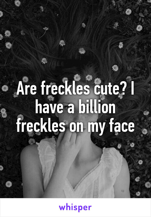 Are freckles cute? I have a billion freckles on my face