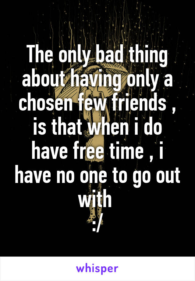 The only bad thing about having only a chosen few friends , is that when i do have free time , i have no one to go out with 
:/