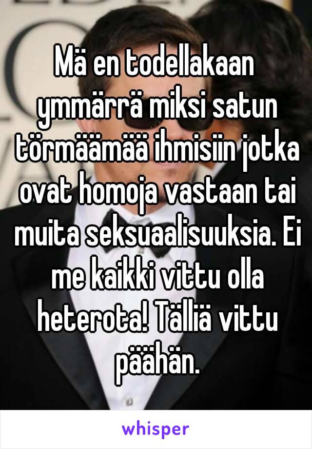 Mä en todellakaan ymmärrä miksi satun törmäämää ihmisiin jotka ovat homoja vastaan tai muita seksuaalisuuksia. Ei me kaikki vittu olla heterota! Tälliä vittu päähän.