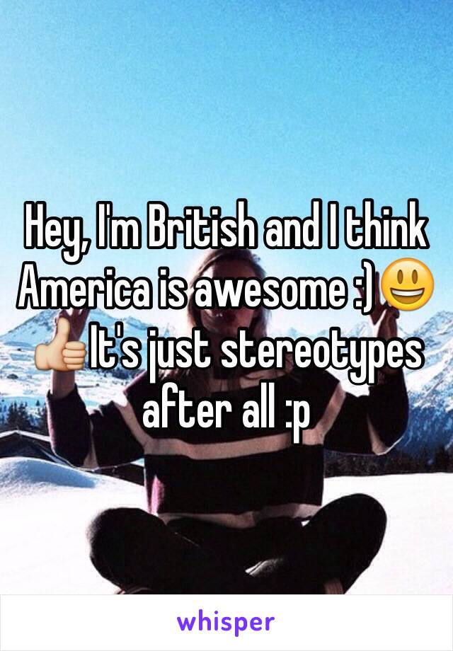 Hey, I'm British and I think America is awesome :)😃👍It's just stereotypes after all :p