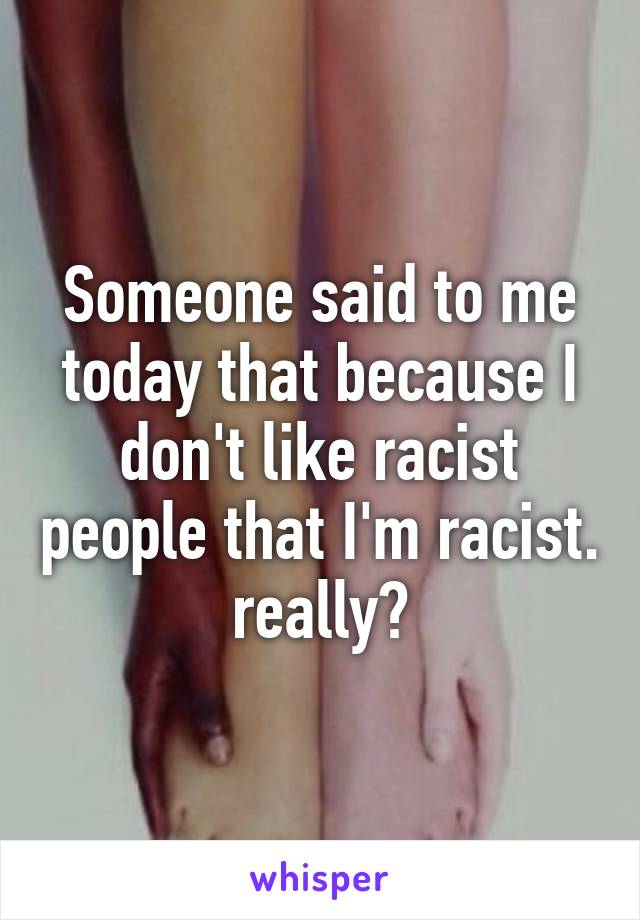 Someone said to me today that because I don't like racist people that I'm racist. really?