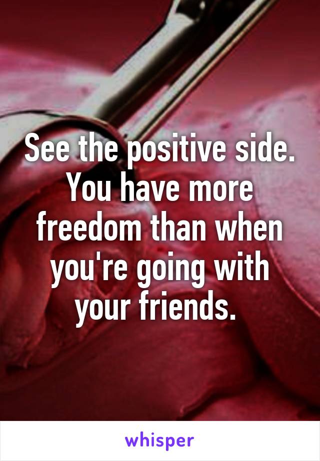 See the positive side. You have more freedom than when you're going with your friends. 