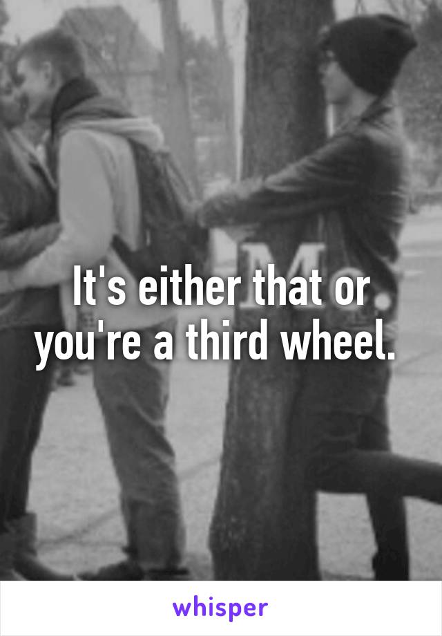 It's either that or you're a third wheel. 