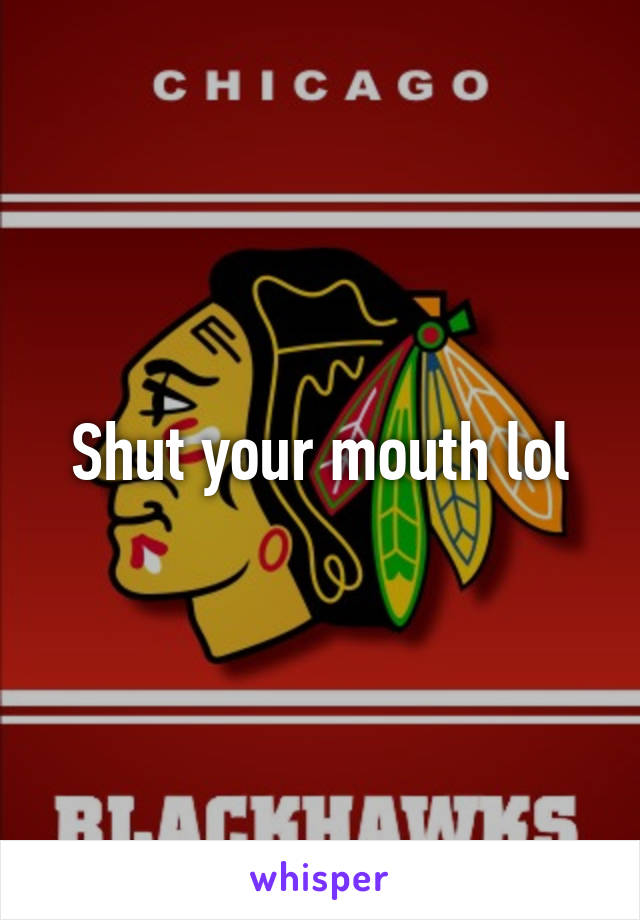 Shut your mouth lol