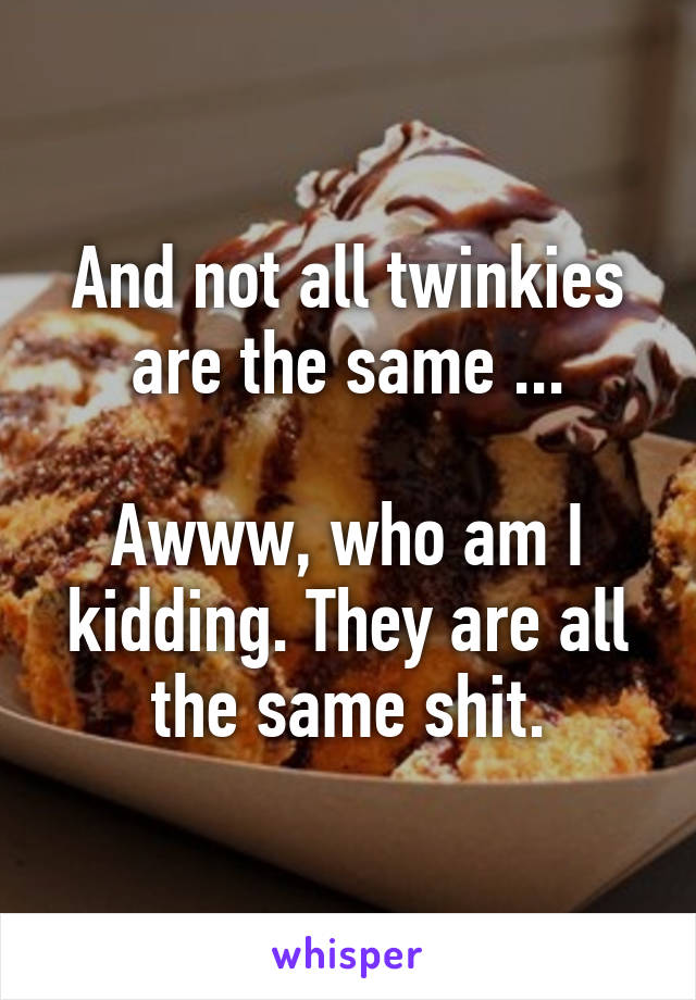 And not all twinkies are the same ...

Awww, who am I kidding. They are all the same shit.