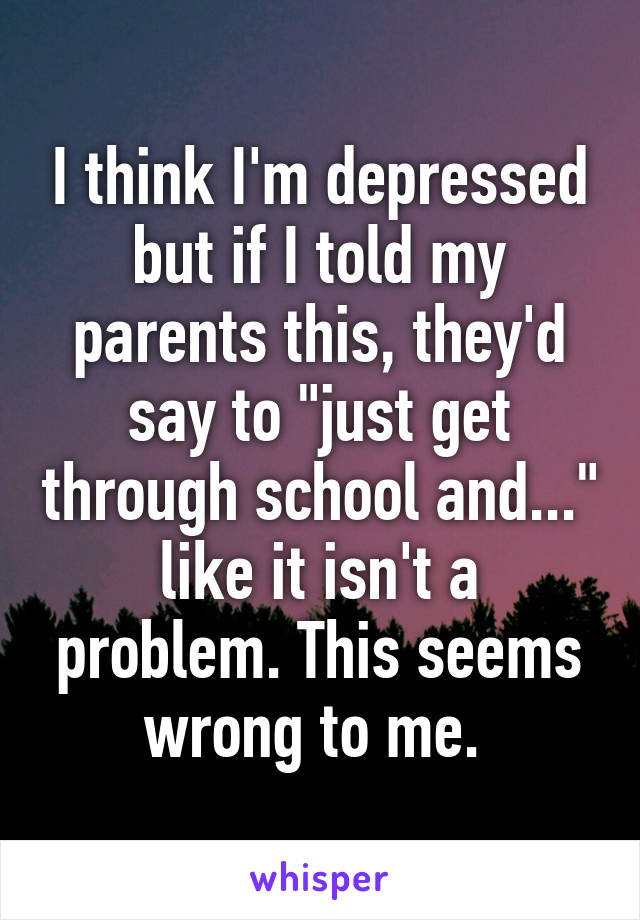 I think I'm depressed but if I told my parents this, they'd say to "just get through school and..." like it isn't a problem. This seems wrong to me. 