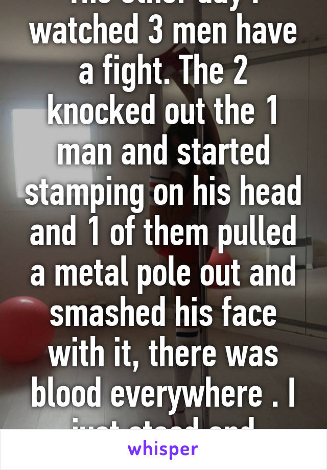 The other day I watched 3 men have a fight. The 2 knocked out the 1 man and started stamping on his head and 1 of them pulled a metal pole out and smashed his face with it, there was blood everywhere . I just stood and watched. 14/M