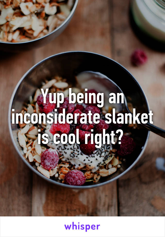 Yup being an inconsiderate slanket is cool right? 