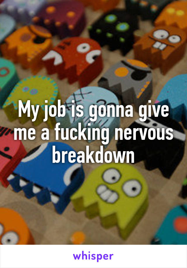 My job is gonna give me a fucking nervous breakdown