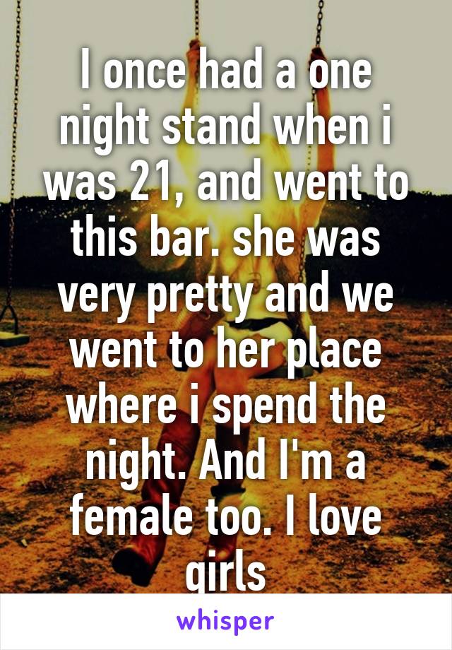 I once had a one night stand when i was 21, and went to this bar. she was very pretty and we went to her place where i spend the night. And I'm a female too. I love girls