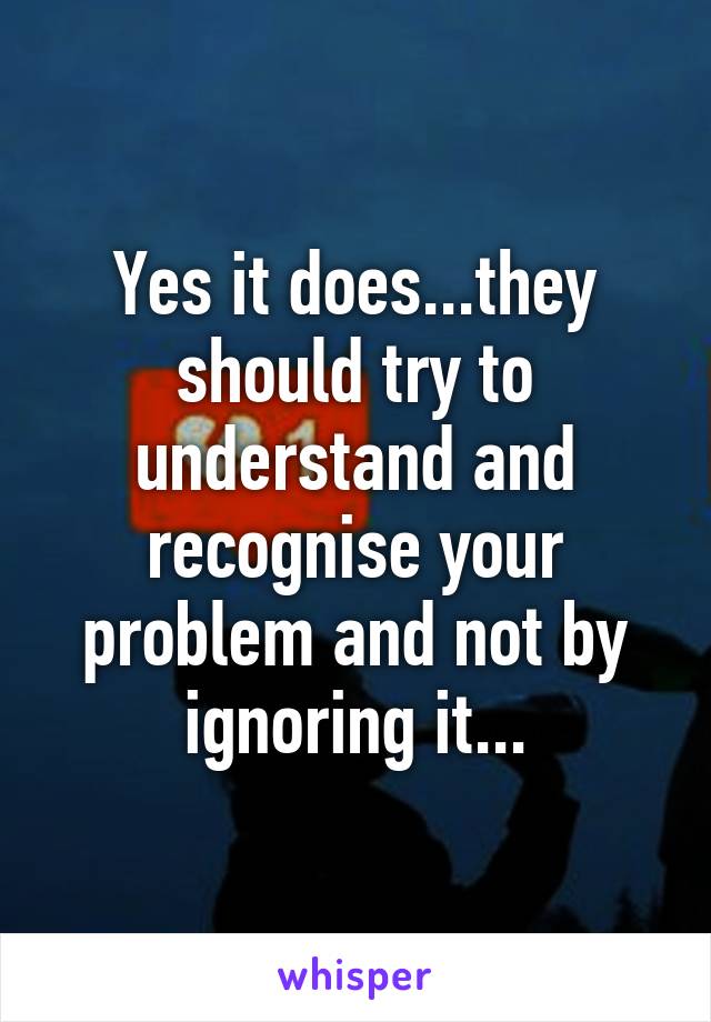 Yes it does...they should try to understand and recognise your problem and not by ignoring it...