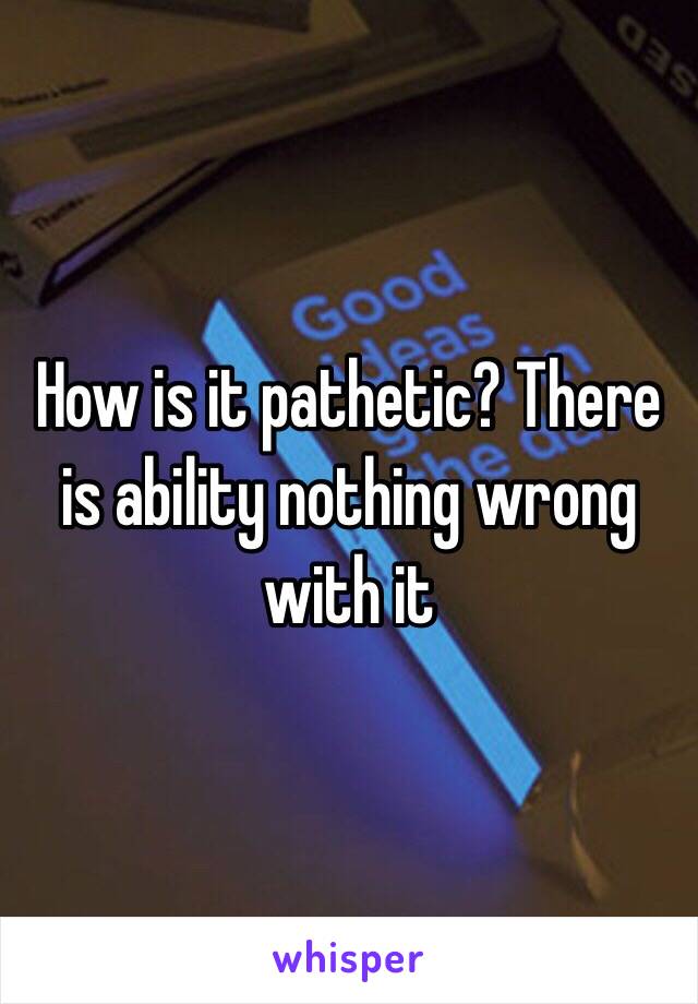 How is it pathetic? There is ability nothing wrong with it