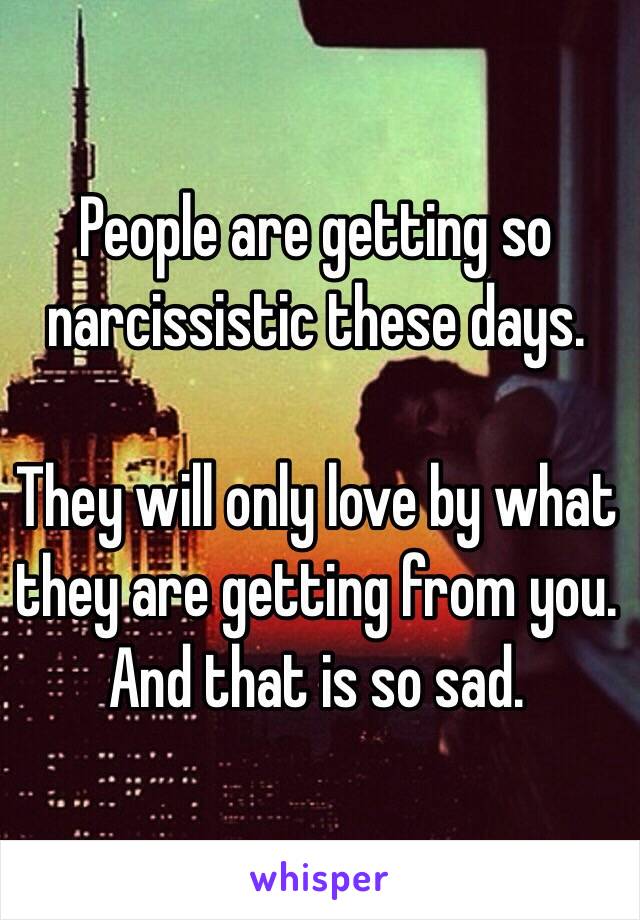 People are getting so narcissistic these days. 

They will only love by what they are getting from you. And that is so sad. 