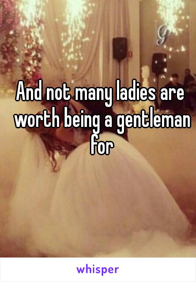 And not many ladies are worth being a gentleman for