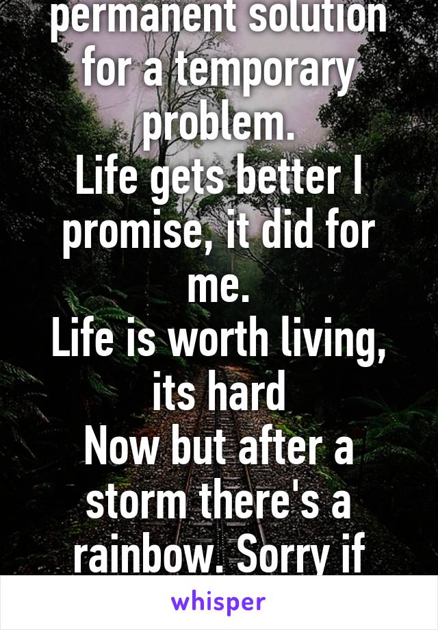 Suicide is a permanent solution for a temporary problem.
Life gets better I promise, it did for me.
Life is worth living, its hard
Now but after a storm there's a rainbow. Sorry if cheesy.
-S