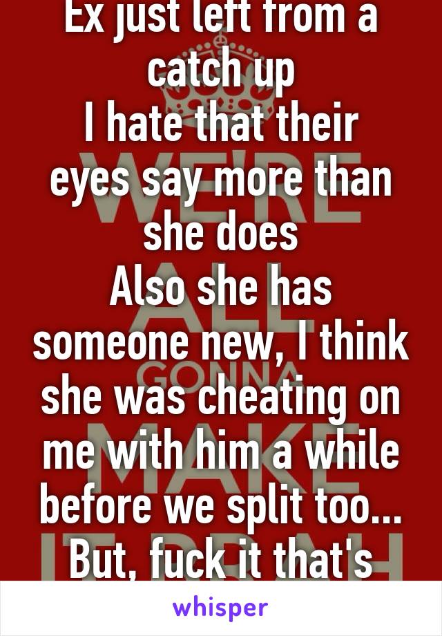 Ex just left from a catch up
I hate that their eyes say more than she does
Also she has someone new, I think she was cheating on me with him a while before we split too...
But, fuck it that's life 