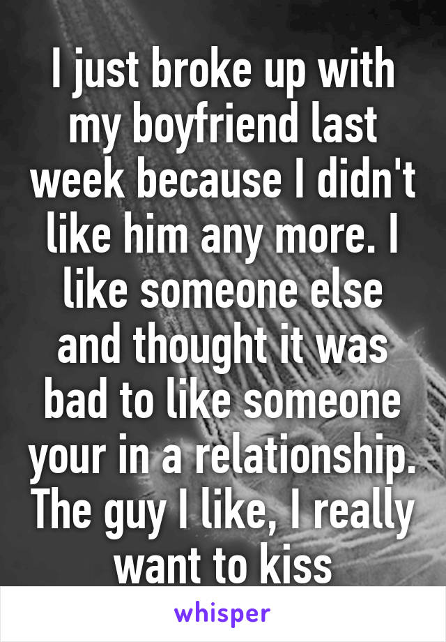 I just broke up with my boyfriend last week because I didn't like him any more. I like someone else and thought it was bad to like someone your in a relationship. The guy I like, I really want to kiss