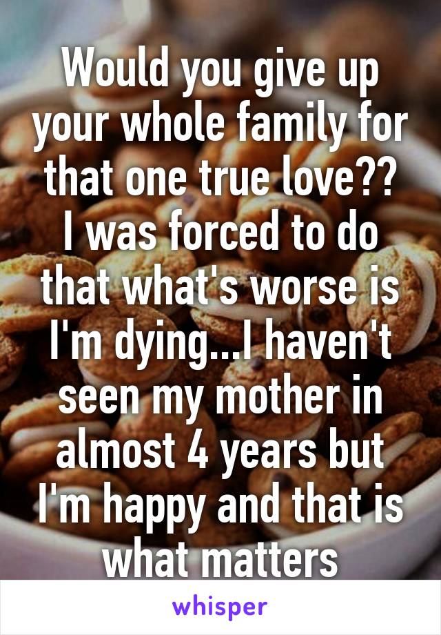 Would you give up your whole family for that one true love??
I was forced to do that what's worse is I'm dying...I haven't seen my mother in almost 4 years but I'm happy and that is what matters