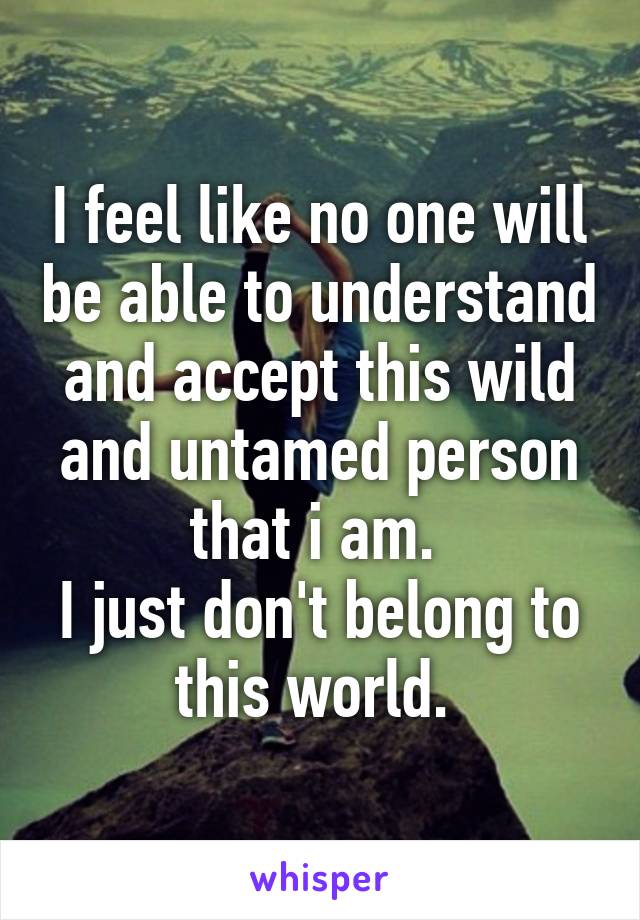 I feel like no one will be able to understand and accept this wild and untamed person that i am. 
I just don't belong to this world. 